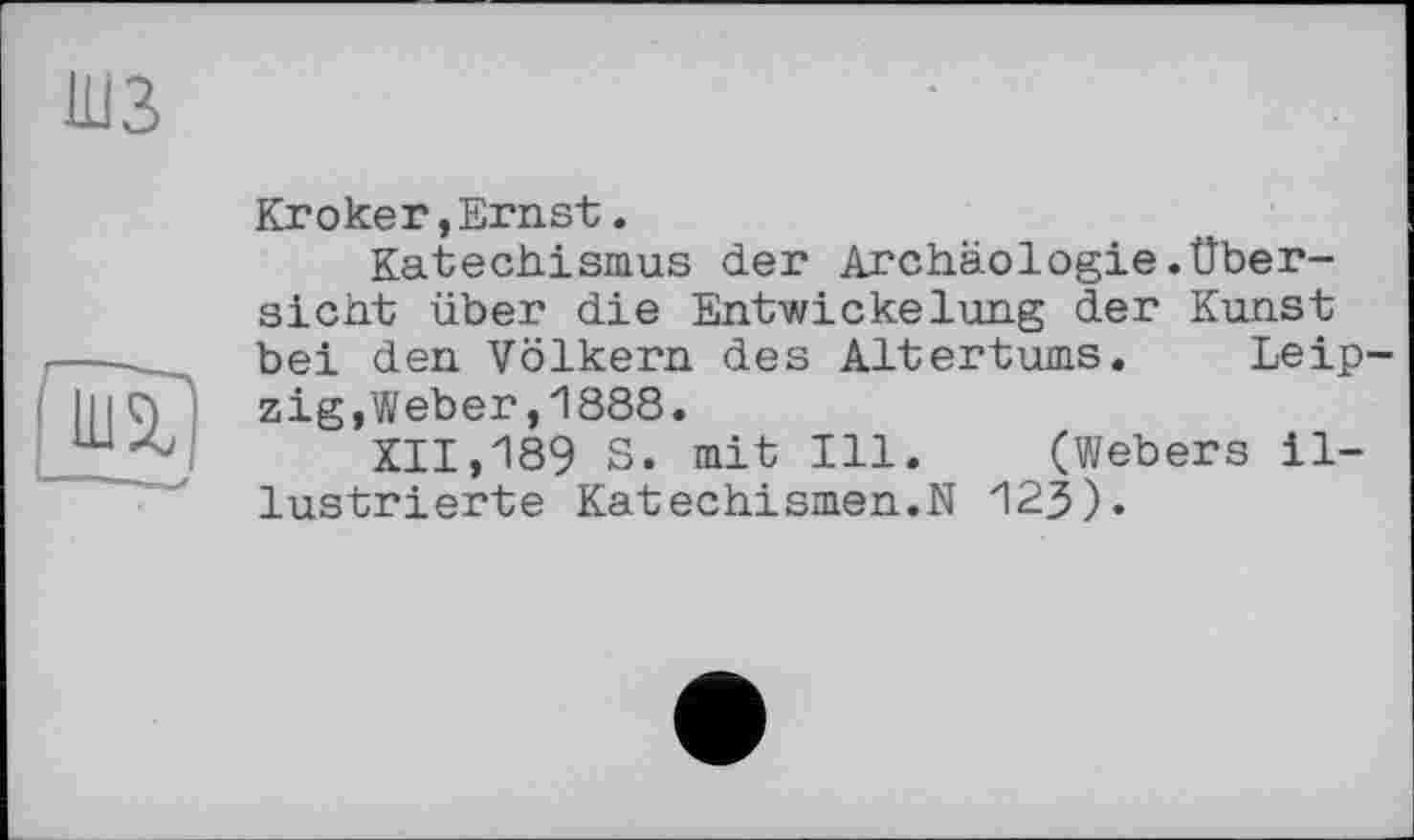 ﻿Кгокег,Ernst.
Katechismus der Archäologie.Übersicht über die Entwickelung der Kunst bei den Völkern des Altertums. Leip zig,Weber,1888.
XII,189 S. mit Ill. (Webers illustrierte Katechismen.N 123).